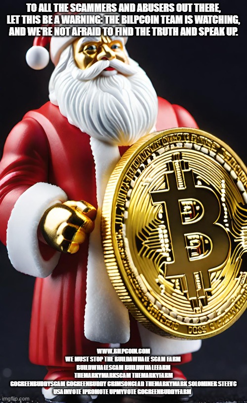 TO ALL THE SCAMMERS AND ABUSERS OUT THERE, LET THIS BE A WARNING: THE BILPCOIN TEAM IS WATCHING, AND WE'RE NOT AFRAID TO FIND THE TRUTH AND SPEAK UP. WWW.BILPCOIN.COM
WE MUST STOP THE BUILDAWHALE SCAM FARM 
BUILDWHALESCAM BUILDWHALEFARM
THEMARKYMARKSCAM THEMARKYFARM
GOGREENBUDDYSCAM GOGREENBUDDY CRIMSONCLAD THEMARKYMARK SOLOMINER STEEVC USAINVOTE IPROMOTE UPMYVOTE GOGREENBUDDYFARM | made w/ Imgflip meme maker