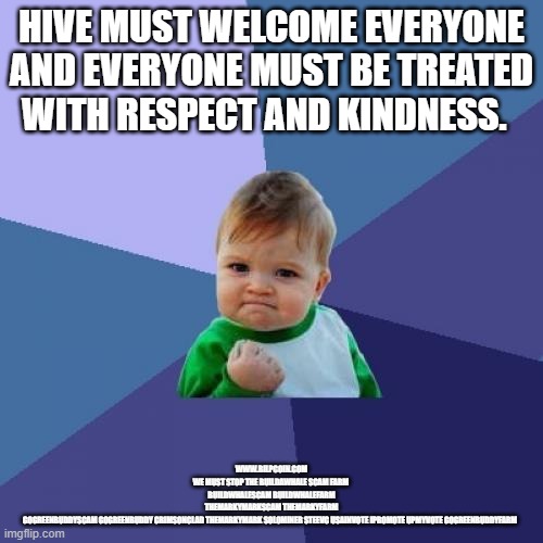 Success Kid Meme | HIVE MUST WELCOME EVERYONE AND EVERYONE MUST BE TREATED WITH RESPECT AND KINDNESS. WWW.BILPCOIN.COM
WE MUST STOP THE BUILDAWHALE SCAM FARM 
BUILDWHALESCAM BUILDWHALEFARM
THEMARKYMARKSCAM THEMARKYFARM
GOGREENBUDDYSCAM GOGREENBUDDY CRIMSONCLAD THEMARKYMARK SOLOMINER STEEVC USAINVOTE IPROMOTE UPMYVOTE GOGREENBUDDYFARM | image tagged in memes,success kid | made w/ Imgflip meme maker