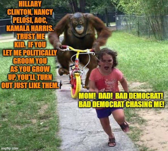 Yeah leftists; everyone is starting to wake up. | HILLARY CLINTON, NANCY PELOSI, AOC, KAMALA HARRIS.  TRUST ME KID.  IF YOU LET ME POLITICALLY GROOM YOU AS YOU GROW UP, YOU'LL TURN OUT JUST LIKE THEM. MOM!  DAD!  BAD DEMOCRAT!  BAD DEMOCRAT CHASING ME! | image tagged in run | made w/ Imgflip meme maker