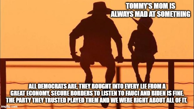 Cowboy wisdom, Democrats manipulated their base | TOMMY'S MOM IS ALWAYS MAD AT SOMETHING; ALL DEMOCRATS ARE, THEY BOUGHT INTO EVERY LIE FROM A GREAT ECONOMY, SECURE BORDERS TO LISTEN TO FAUCI AND BIDEN IS FINE. THE PARTY THEY TRUSTED PLAYED THEM AND WE WERE RIGHT ABOUT ALL OF IT. | image tagged in cowboy father and son,cowboy wisdom,democrat war on america,lying democrats,bidenomics,we know them | made w/ Imgflip meme maker