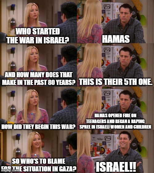 Never argue with an idiot: they'll win by experience | WHO STARTED THE WAR IN ISRAEL? HAMAS; THIS IS THEIR 5TH ONE. AND HOW MANY DOES THAT MAKE IN THE PAST 80 YEARS? HAMAS OPENED FIRE ON TEENAGERS AND BEGAN A RAPING SPREE IN ISRAELI WOMEN AND CHILDREN; HOW DID THEY BEGIN THIS WAR? SO WHO'S TO BLAME FOR THE SITUATION IN GAZA? ISRAEL!! | image tagged in phoebe and joey,free palestine,current events,political meme,democrats,israel | made w/ Imgflip meme maker