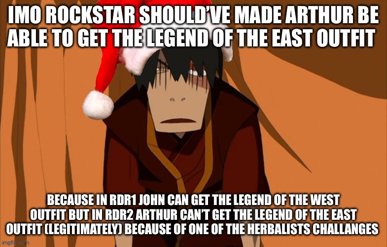 It makes more sense story wise to let Arthur have it since John being the legend of the west and east is kinda unfair | IMO ROCKSTAR SHOULD’VE MADE ARTHUR BE ABLE TO GET THE LEGEND OF THE EAST OUTFIT; BECAUSE IN RDR1 JOHN CAN GET THE LEGEND OF THE WEST OUTFIT BUT IN RDR2 ARTHUR CAN’T GET THE LEGEND OF THE EAST OUTFIT (LEGITIMATELY) BECAUSE OF ONE OF THE HERBALISTS CHALLANGES | image tagged in zuko flustered but he s in the holly jolly spirit | made w/ Imgflip meme maker