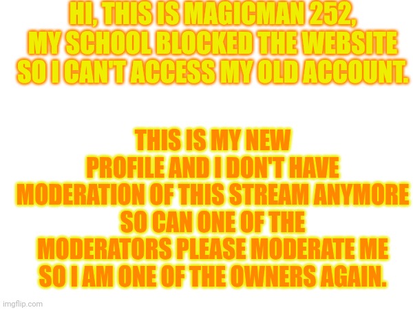 HI, THIS IS MAGICMAN 252, MY SCHOOL BLOCKED THE WEBSITE SO I CAN'T ACCESS MY OLD ACCOUNT. THIS IS MY NEW PROFILE AND I DON'T HAVE MODERATION OF THIS STREAM ANYMORE SO CAN ONE OF THE MODERATORS PLEASE MODERATE ME SO I AM ONE OF THE OWNERS AGAIN. | made w/ Imgflip meme maker