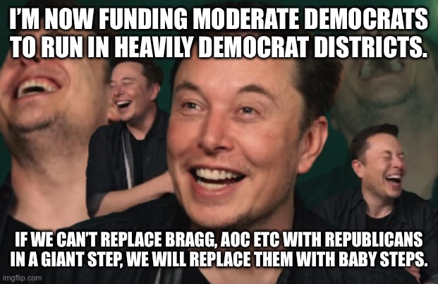 Elon Musk Laughing | I’M NOW FUNDING MODERATE DEMOCRATS TO RUN IN HEAVILY DEMOCRAT DISTRICTS. IF WE CAN’T REPLACE BRAGG, AOC ETC WITH REPUBLICANS IN A GIANT STEP, WE WILL REPLACE THEM WITH BABY STEPS. | image tagged in elon musk laughing | made w/ Imgflip meme maker