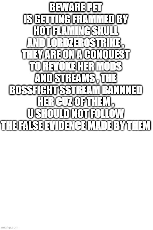 BEWARE | BEWARE PET IS GETTING FRAMMED BY HOT FLAMING SKULL AND LORDZEROSTRIKE , THEY ARE ON A CONQUEST TO REVOKE HER MODS AND STREAMS , THE BOSSFIGHT SSTREAM BANNNED HER CUZ OF THEM , U SHOULD NOT FOLLOW THE FALSE EVIDENCE MADE BY THEM | image tagged in beware | made w/ Imgflip meme maker