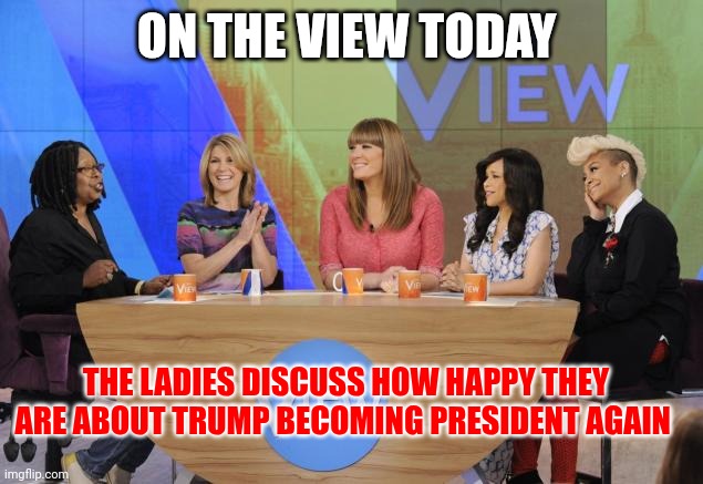 Trump | ON THE VIEW TODAY; THE LADIES DISCUSS HOW HAPPY THEY ARE ABOUT TRUMP BECOMING PRESIDENT AGAIN | image tagged in the view,funny memes | made w/ Imgflip meme maker