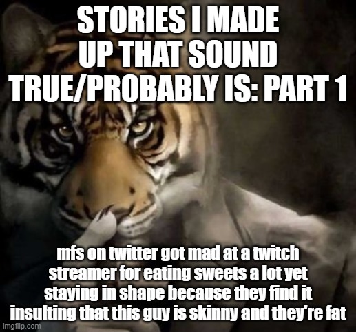 tell me down below if this actually happened | STORIES I MADE UP THAT SOUND TRUE/PROBABLY IS: PART 1; mfs on twitter got mad at a twitch streamer for eating sweets a lot yet staying in shape because they find it insulting that this guy is skinny and they're fat | image tagged in tiger smoking cigar | made w/ Imgflip meme maker