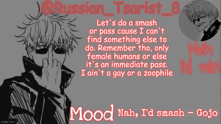 Russian_Tsarist_8 announcement temp (Thanks, Gojo-Satoru) | Let's do a smash or pass cause I can't find something else to do. Remember tho, only female humans or else it's an immediate pass. I ain't a gay or a zoophile; Nah, I'd smash - Gojo | image tagged in russian_tsarist_8 announcement temp thanks gojo-satoru | made w/ Imgflip meme maker