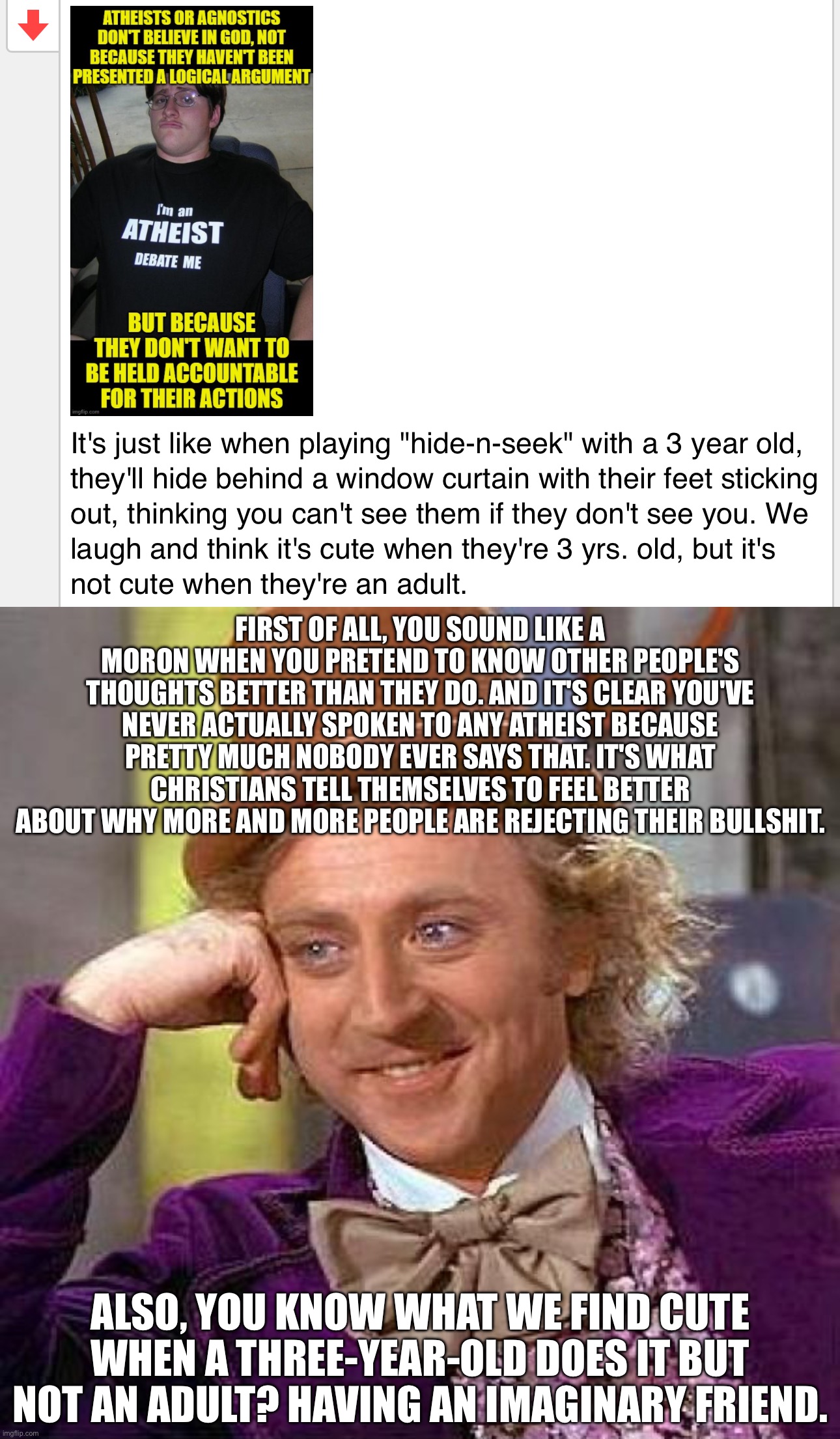 FIRST OF ALL, YOU SOUND LIKE A MORON WHEN YOU PRETEND TO KNOW OTHER PEOPLE'S THOUGHTS BETTER THAN THEY DO. AND IT'S CLEAR YOU'VE NEVER ACTUALLY SPOKEN TO ANY ATHEIST BECAUSE PRETTY MUCH NOBODY EVER SAYS THAT. IT'S WHAT CHRISTIANS TELL THEMSELVES TO FEEL BETTER ABOUT WHY MORE AND MORE PEOPLE ARE REJECTING THEIR BULLSHIT. ALSO, YOU KNOW WHAT WE FIND CUTE WHEN A THREE-YEAR-OLD DOES IT BUT NOT AN ADULT? HAVING AN IMAGINARY FRIEND. | image tagged in memes,creepy condescending wonka | made w/ Imgflip meme maker