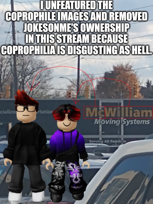 Massive W moment | I UNFEATURED THE COPROPHILE IMAGES AND REMOVED JOKESONME'S OWNERSHIP IN THIS STREAM BECAUSE COPROPHILIA IS DISGUSTING AS HELL. | image tagged in mc and william name soundalike,accidents,memes,coprophilia | made w/ Imgflip meme maker