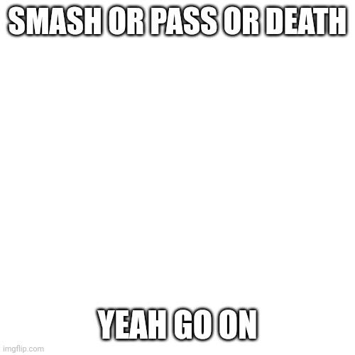 You know what to do because its everywhere in this stream. | SMASH OR PASS OR DEATH; YEAH GO ON | made w/ Imgflip meme maker