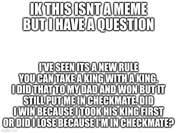 I just need confirmation. | IK THIS ISNT A MEME BUT I HAVE A QUESTION; I'VE SEEN ITS A NEW RULE YOU CAN TAKE A KING WITH A KING. I DID THAT TO MY DAD AND WON BUT IT STILL PUT ME IN CHECKMATE. DID I WIN BECAUSE I TOOK HIS KING FIRST OR DID I LOSE BECAUSE I'M IN CHECKMATE? | image tagged in chess,king,checkmate | made w/ Imgflip meme maker