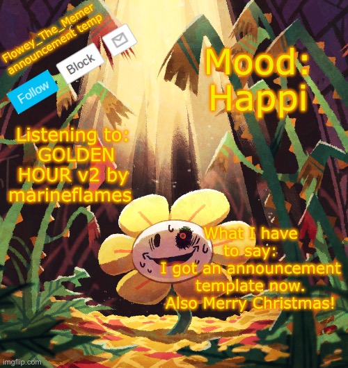 Yayyyyyy | Flowey_The_Memer announcement temp; Mood:
Happi; Listening to:
 GOLDEN HOUR v2 by marineflames; What I have to say:
I got an announcement template now. Also Merry Christmas! | image tagged in flowey_the_memer announcement template,flowey,undertale,announcement | made w/ Imgflip meme maker