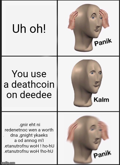 Every time on 50/20s | Uh oh! You use a deathcoin on deedee; .gnir eht ni redenetnoc wen a worth dna ,gnight ykaeks a od annog m'I .etanutrofnu woH ! ho-hU .etanutrofnu woH !ho-hU | image tagged in memes,panik kalm panik,ultimate custom night | made w/ Imgflip meme maker