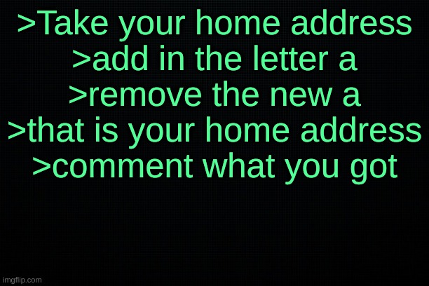 The Black | >Take your home address
>add in the letter a
>remove the new a
>that is your home address
>comment what you got | image tagged in the black | made w/ Imgflip meme maker