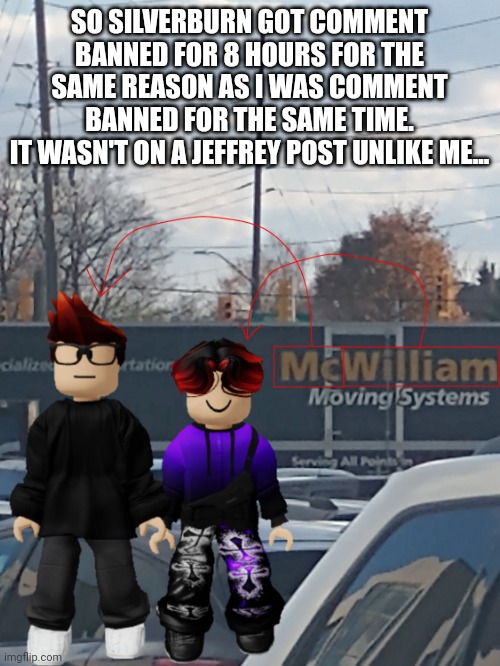 MC and William name soundalike | SO SILVERBURN GOT COMMENT BANNED FOR 8 HOURS FOR THE SAME REASON AS I WAS COMMENT BANNED FOR THE SAME TIME.
IT WASN'T ON A JEFFREY POST UNLIKE ME... | image tagged in mc and william name soundalike | made w/ Imgflip meme maker