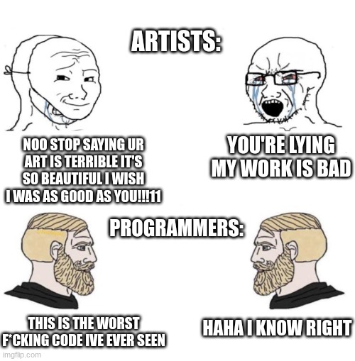 coding | ARTISTS:; YOU'RE LYING MY WORK IS BAD; NOO STOP SAYING UR ART IS TERRIBLE IT'S SO BEAUTIFUL I WISH I WAS AS GOOD AS YOU!!!11; PROGRAMMERS:; HAHA I KNOW RIGHT; THIS IS THE WORST F*CKING CODE IVE EVER SEEN | image tagged in chad we know,programming,art | made w/ Imgflip meme maker