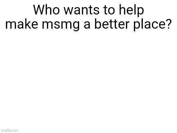 Who wants to help make msmg a better place? | made w/ Imgflip meme maker