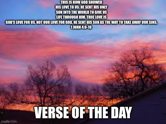 THIS IS HOW GOD SHOWED HIS LOVE TO US: HE SENT HIS ONLY SON INTO THE WORLD TO GIVE US LIFE THROUGH HIM. TRUE LOVE IS GOD’S LOVE FOR US, NOT OUR LOVE FOR GOD. HE SENT HIS SON AS THE WAY TO TAKE AWAY OUR SINS.

1 JOHN 4:9-10; VERSE OF THE DAY | made w/ Imgflip meme maker