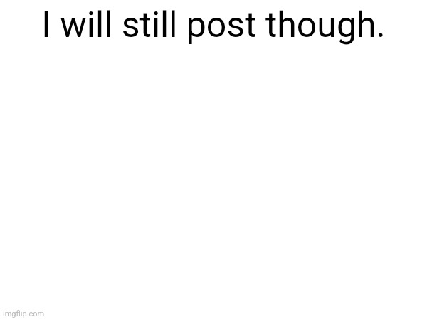 I will still post though. | made w/ Imgflip meme maker
