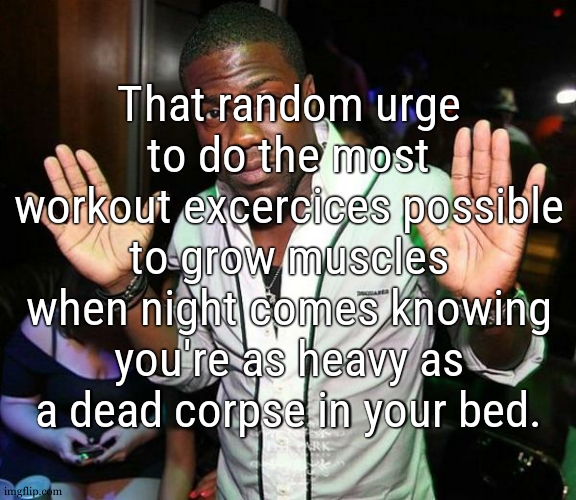 mindset from "i eepy leav mi alune" to "1 2 1 2 ARMS AND LEGS TOGETHER FELLAS" | That random urge to do the most workout excercices possible to grow muscles when night comes knowing you're as heavy as a dead corpse in your bed. | image tagged in kevin hart hands up | made w/ Imgflip meme maker