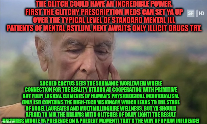 -The types of wrong understanding. | THE GLITCH COULD HAVE AN INCREDIBLE POWER. FIRST THE GLITCHY PRESCRIPTION MEDS CAN SET YA UP OVER THE TYPICAL LEVEL OF STANDARD MENTAL ILL PATIENTS OF MENTAL ASYLUM. NEXT AWAITS ONLY ILLICIT DRUGS TRY. SACRED CACTUS SETS THE SHAMANIC WORLDVIEW WHERE CONNECTION FOR THE REALITY STANDS AT COOPERATION WITH PRIMITIVE BUT FULLY LOGICAL ELEMENTS OF HUMAN'S PHYSIOLOGICAL INDIVIDUALISM. ONLY LSD CONTAINS THE HIGH-TECH VISIONARY WHICH LEADS TO THE STAGE OF NOBEL LAUREATES AND MULTIMILLIONAIRE WELLNESS. BUT YA SHOULD AFRAID TO MIX THE DREAMS WITH GLITCHES OF DAILY LIGHT! THE RESULT DISTURBS WHOLE YA PRESENCE ON A PRESENT MOMENT! THAT'S THE WAY OF OPIUM INFLUENCE! | image tagged in -philosize about chemical harm,glitch week,stereotype,drugs are bad,don't do drugs,and everybody loses their minds | made w/ Imgflip meme maker