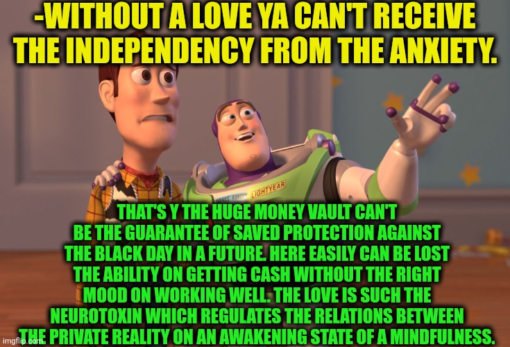 -Love for a dove. | -WITHOUT A LOVE YA CAN'T RECEIVE THE INDEPENDENCY FROM THE ANXIETY. THAT'S Y THE HUGE MONEY VAULT CAN'T BE THE GUARANTEE OF SAVED PROTECTION AGAINST THE BLACK DAY IN A FUTURE. HERE EASILY CAN BE LOST THE ABILITY ON GETTING CASH WITHOUT THE RIGHT MOOD ON WORKING WELL. THE LOVE IS SUCH THE NEUROTOXIN WHICH REGULATES THE RELATIONS BETWEEN THE PRIVATE REALITY ON AN AWAKENING STATE OF A MINDFULNESS. | image tagged in memes,x x everywhere,chris farley for the love of god,stonks without stonks,so true memes,yoda wisdom | made w/ Imgflip meme maker