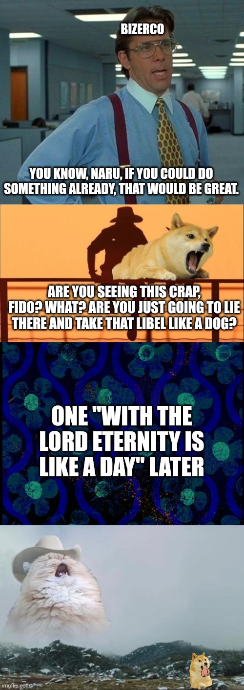 BIZERCO; YOU KNOW, NARU, IF YOU COULD DO SOMETHING ALREADY, THAT WOULD BE GREAT. ARE YOU SEEING THIS CRAP, FIDO? WHAT? ARE YOU JUST GOING TO LIE THERE AND TAKE THAT LIBEL LIKE A DOG? ONE "WITH THE LORD ETERNITY IS LIKE A DAY" LATER | image tagged in memes,that would be great,cowboy father and son,spongebob time card blank,screaming cowboy cat | made w/ Imgflip meme maker