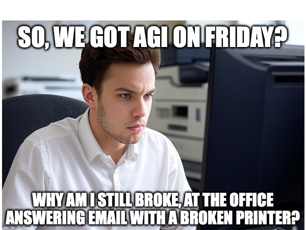 AGI | SO, WE GOT AGI ON FRIDAY? WHY AM I STILL BROKE, AT THE OFFICE ANSWERING EMAIL WITH A BROKEN PRINTER? | image tagged in artificial intelligence | made w/ Imgflip meme maker