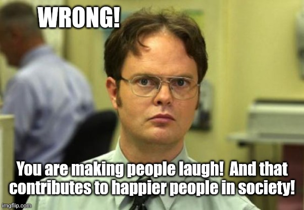 Dwight Schrute Meme | WRONG! You are making people laugh!  And that contributes to happier people in society! | image tagged in memes,dwight schrute | made w/ Imgflip meme maker