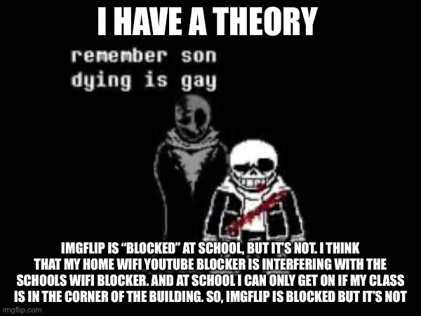 I HAVE A THEORY; IMGFLIP IS “BLOCKED” AT SCHOOL, BUT IT’S NOT. I THINK THAT MY HOME WIFI YOUTUBE BLOCKER IS INTERFERING WITH THE SCHOOLS WIFI BLOCKER. AND AT SCHOOL I CAN ONLY GET ON IF MY CLASS IS IN THE CORNER OF THE BUILDING. SO, IMGFLIP IS BLOCKED BUT IT’S NOT | made w/ Imgflip meme maker