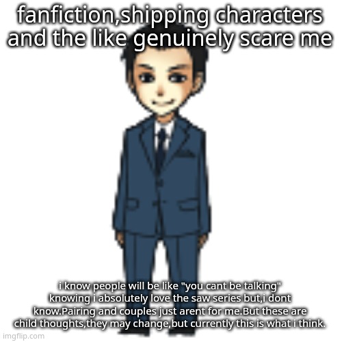 Moriarty but a shimeji | fanfiction,shipping characters and the like genuinely scare me; i know people will be like "you cant be talking" knowing i absolutely love the saw series but,i dont know.Pairing and couples just arent for me.But these are child thoughts,they may change,but currently this is what i think. | image tagged in moriarty but a shimeji | made w/ Imgflip meme maker