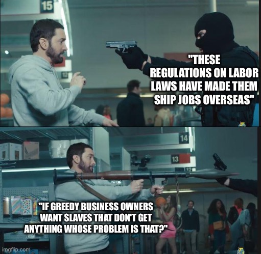 We need to make wage working illegal worldwide | "THESE REGULATIONS ON LABOR LAWS HAVE MADE THEM SHIP JOBS OVERSEAS"; "IF GREEDY BUSINESS OWNERS WANT SLAVES THAT DON'T GET ANYTHING WHOSE PROBLEM IS THAT?" | image tagged in eminem rocket launcher | made w/ Imgflip meme maker