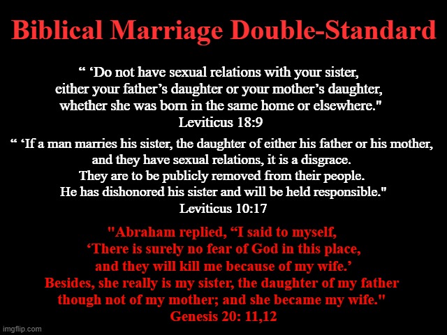 Biblical Marriage Double-Standard | Biblical Marriage Double-Standard; “ ‘Do not have sexual relations with your sister, 
either your father’s daughter or your mother’s daughter, 
whether she was born in the same home or elsewhere."
Leviticus 18:9; “ ‘If a man marries his sister, the daughter of either his father or his mother, 
and they have sexual relations, it is a disgrace. 
They are to be publicly removed from their people. 
He has dishonored his sister and will be held responsible."
Leviticus 10:17; "Abraham replied, “I said to myself, 
‘There is surely no fear of God in this place,
 and they will kill me because of my wife.’ 
Besides, she really is my sister, the daughter of my father 
though not of my mother; and she became my wife." 
Genesis 20: 11,12 | image tagged in bible,abrahamic religions,biblical marriage,god is dead,jesus is a baby killer,the bible is a myth | made w/ Imgflip meme maker