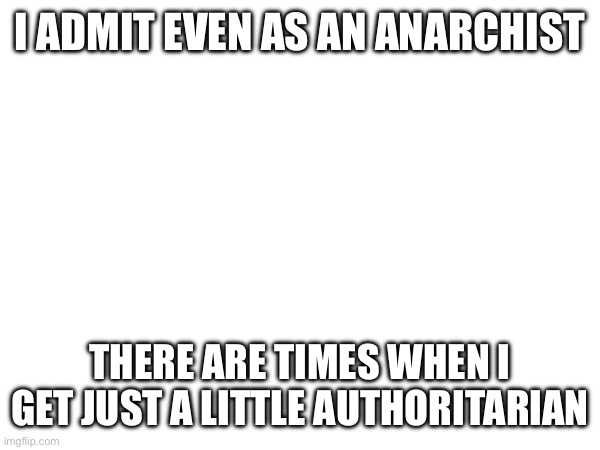 I could list examples | I ADMIT EVEN AS AN ANARCHIST; THERE ARE TIMES WHEN I GET JUST A LITTLE AUTHORITARIAN | made w/ Imgflip meme maker