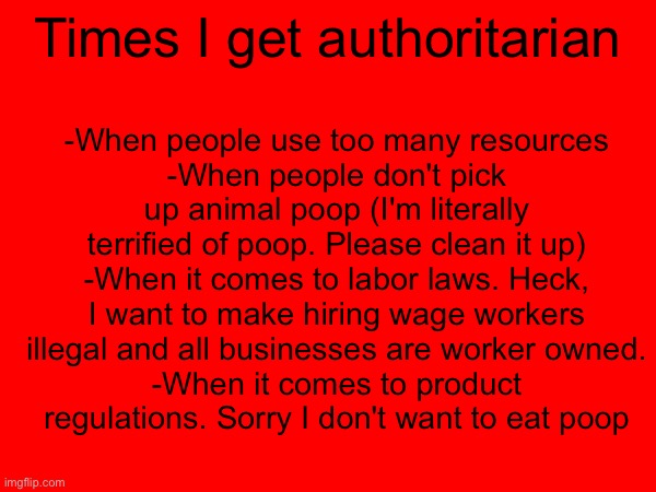 -When people use too many resources
-When people don't pick up animal poop (I'm literally terrified of poop. Please clean it up)
-When it comes to labor laws. Heck, I want to make hiring wage workers illegal and all businesses are worker owned.
-When it comes to product regulations. Sorry I don't want to eat poop; Times I get authoritarian | made w/ Imgflip meme maker