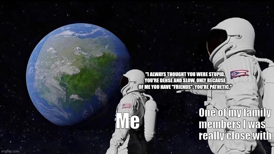 Why did you do this to me? | "I ALWAYS THOUGHT YOU WERE STUPID.
YOU'RE DENSE AND SLOW. ONLY BECAUSE OF ME YOU HAVE "FRIENDS". YOU'RE PATHETIC."; One of my family members I was really close with; Me | image tagged in always has been,why must you hurt me in this way,why me,hurt | made w/ Imgflip meme maker