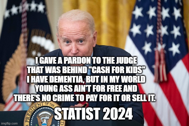 Biden Whisper | I GAVE A PARDON TO THE JUDGE THAT WAS BEHIND "CASH FOR KIDS" I HAVE DEMENTIA, BUT IN MY WORLD YOUNG ASS AIN'T FOR FREE AND THERE'S NO CRIME TO PAY FOR IT OR SELL IT. STATIST 2024 | image tagged in biden whisper | made w/ Imgflip meme maker