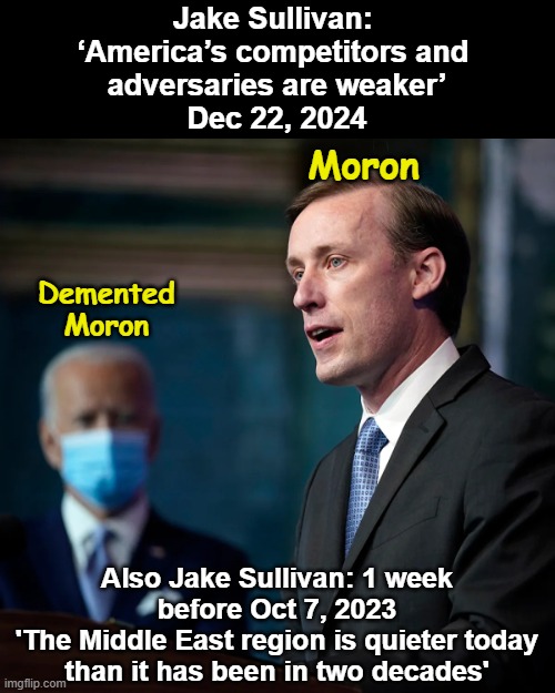 Jake Sullivan is a moron.Biden is a Demented moron | Jake Sullivan: 
‘America’s competitors and 
adversaries are weaker’
Dec 22, 2024; Moron; Demented
Moron; Also Jake Sullivan: 1 week before Oct 7, 2023
'The Middle East region is quieter today than it has been in two decades' | image tagged in jake sullivan is a moron | made w/ Imgflip meme maker