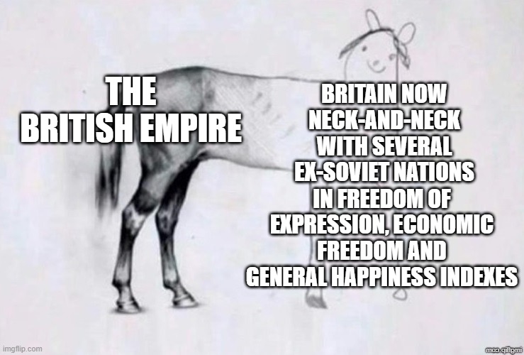 20th place globally when averaged out.....Absolutely kicking the cr*p out of zambia though! So there's that.. | THE BRITISH EMPIRE; BRITAIN NOW NECK-AND-NECK WITH SEVERAL EX-SOVIET NATIONS; IN FREEDOM OF EXPRESSION, ECONOMIC FREEDOM AND GENERAL HAPPINESS INDEXES | image tagged in horse drawing | made w/ Imgflip meme maker