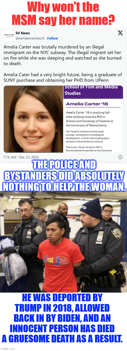 Jan 20 can't come fast enough | Why won't the MSM say her name? THE POLICE AND BYSTANDERS DID ABSOLUTELY NOTHING TO HELP THE WOMAN. HE WAS DEPORTED BY TRUMP IN 2018, ALLOWED BACK IN BY BIDEN, AND AN INNOCENT PERSON HAS DIED A GRUESOME DEATH AS A RESULT. | image tagged in amelia carter,killed by biden illegal,video showed,police and bystanders did nothing | made w/ Imgflip meme maker