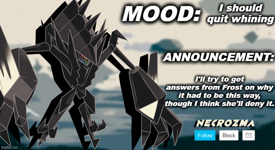 Necrozma announcement template V1 | I should quit whining; I'll try to get answers from Frost on why it had to be this way, though I think she'll deny it. | image tagged in necrozma announcement template v1 | made w/ Imgflip meme maker