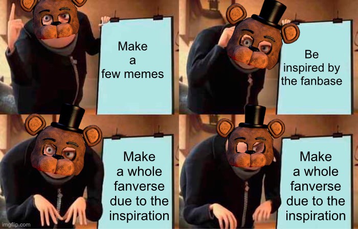 Fazbear’s Plan | Make a few memes; Be inspired by the fanbase; Make a whole fanverse due to the inspiration; Make a whole fanverse due to the inspiration | image tagged in memes,gru's plan | made w/ Imgflip meme maker