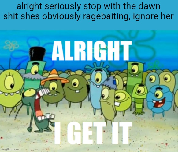 its been a WEEK | alright seriously stop with the dawn shit shes obviously ragebaiting, ignore her | image tagged in alright i get it | made w/ Imgflip meme maker