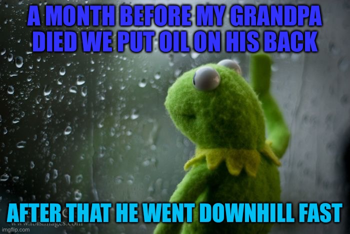 My grandpa | A MONTH BEFORE MY GRANDPA DIED WE PUT OIL ON HIS BACK; AFTER THAT HE WENT DOWNHILL FAST | image tagged in kermit window,dad jokes | made w/ Imgflip meme maker