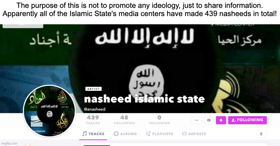 wow(no group specific being promoted) | The purpose of this is not to promote any ideology, just to share information. Apparently all of the Islamic State's media centers have made 439 nasheeds in total! | image tagged in islamic state | made w/ Imgflip meme maker