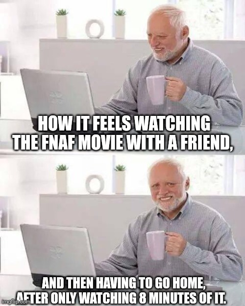 This happened to me and I really wanted to watch the fnaf movie. | HOW IT FEELS WATCHING THE FNAF MOVIE WITH A FRIEND, AND THEN HAVING TO GO HOME, AFTER ONLY WATCHING 8 MINUTES OF IT. | image tagged in memes,hide the pain harold,fnaf | made w/ Imgflip meme maker