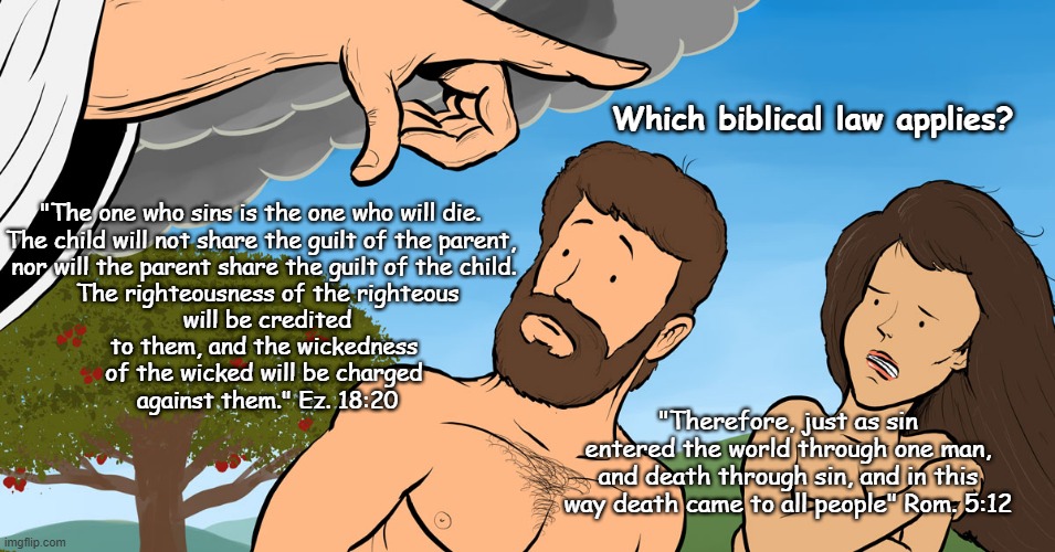 Which biblical law applies? | Which biblical law applies? "The one who sins is the one who will die. 
The child will not share the guilt of the parent, 
nor will the parent share the guilt of the child.
 The righteousness of the righteous
 will be credited
 to them, and the wickedness 
of the wicked will be charged
 against them." Ez. 18:20; "Therefore, just as sin entered the world through one man, and death through sin, and in this way death came to all people" Rom. 5:12 | image tagged in bible,god is dead,jesus is a bay killer,bible contradicts itself,bible full of lies and myths | made w/ Imgflip meme maker