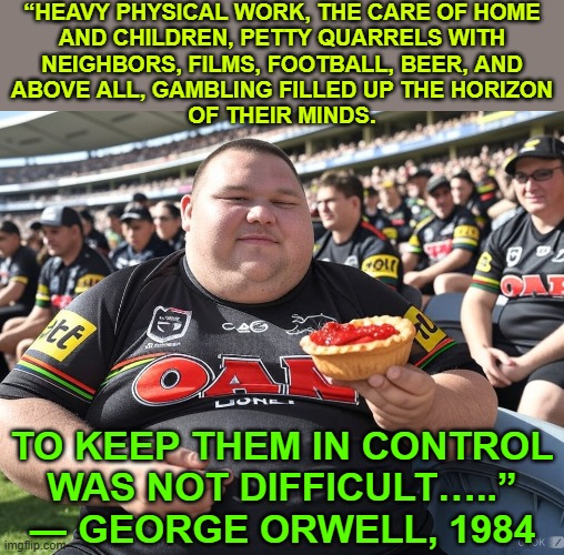 To Keep Them In Control Was Not Difficult | “HEAVY PHYSICAL WORK, THE CARE OF HOME
AND CHILDREN, PETTY QUARRELS WITH
NEIGHBORS, FILMS, FOOTBALL, BEER, AND
ABOVE ALL, GAMBLING FILLED UP THE HORIZON
OF THEIR MINDS. TO KEEP THEM IN CONTROL
WAS NOT DIFFICULT…..”
― GEORGE ORWELL, 1984 | image tagged in footee,politics,sports,gambling,television,beer | made w/ Imgflip meme maker