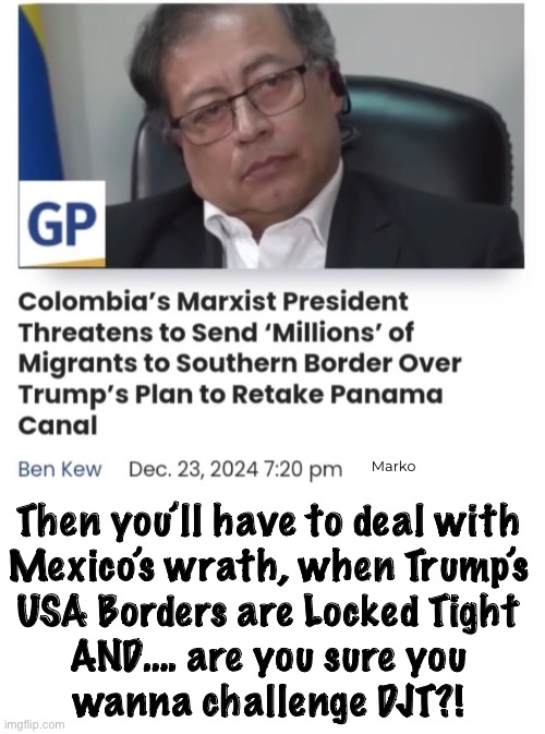 Leftists aren’t happy destroying Just their own countries.  They gotta branch out — spread the misery | Marko; Then you’ll have to deal with
Mexico’s wrath, when Trump’s
USA Borders are Locked Tight
AND…. are you sure you
wanna challenge DJT?! | image tagged in memes,leftist pukes r the scum of the earth,fjb voters kissmyass,try improving yrself n helping others,too christion 4 ya | made w/ Imgflip meme maker